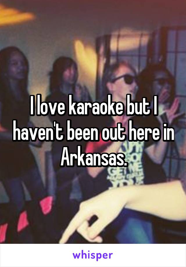 I love karaoke but I haven't been out here in Arkansas.