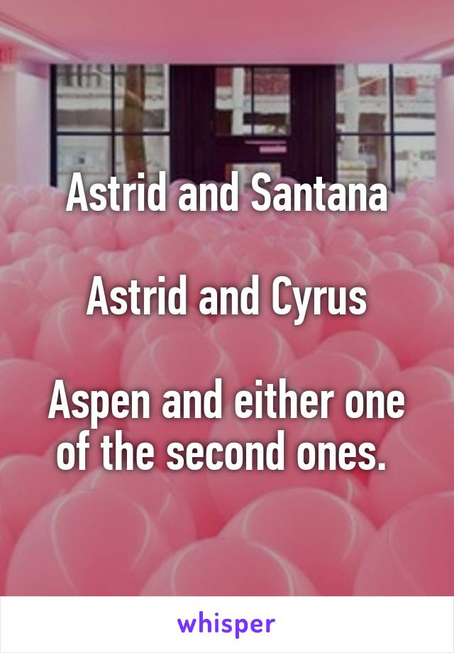 Astrid and Santana

Astrid and Cyrus

Aspen and either one of the second ones. 