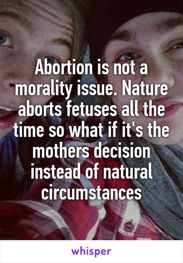 Abortion is not a morality issue. Nature aborts fetuses all the time so what if it's the mothers decision instead of natural circumstances