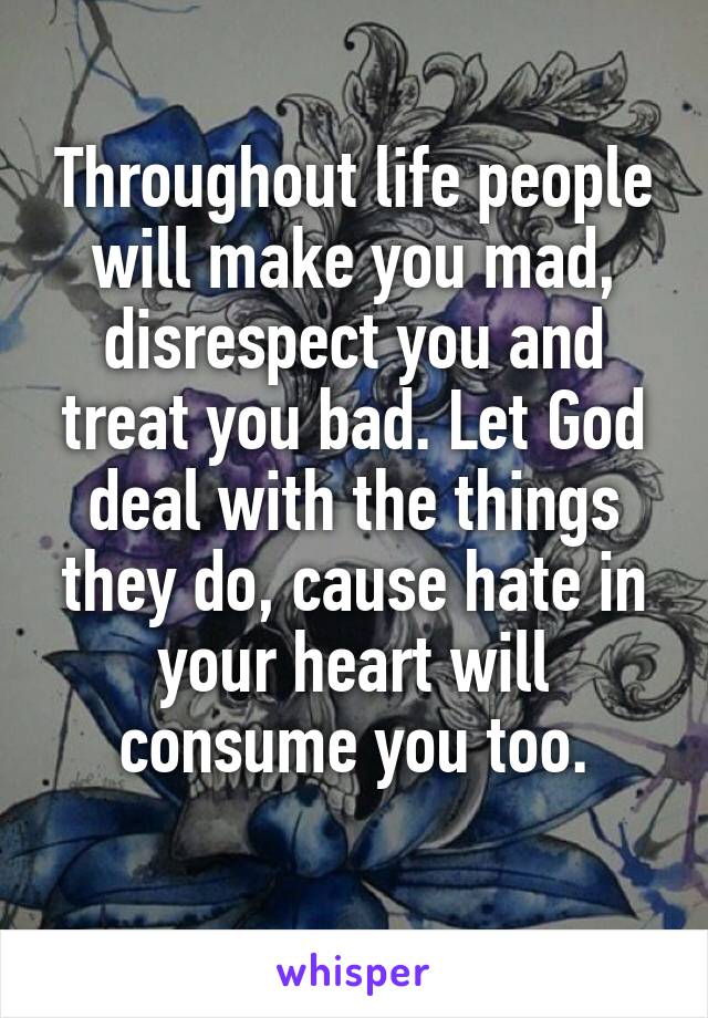 Throughout life people will make you mad, disrespect you and treat you bad. Let God deal with the things they do, cause hate in your heart will consume you too.
