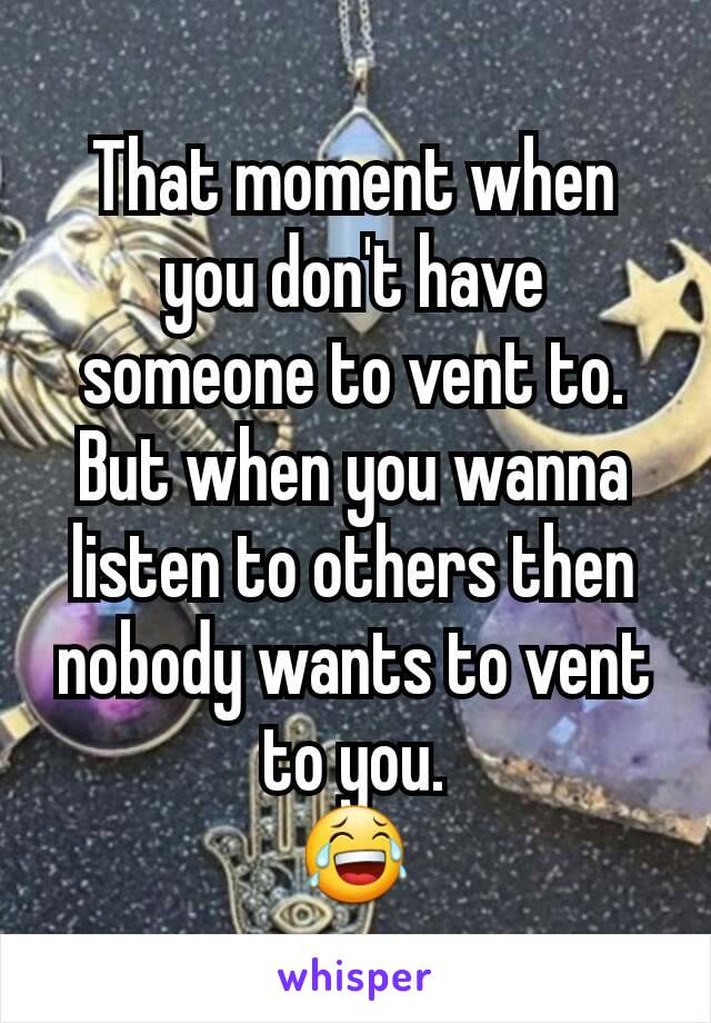 That moment when you don't have someone to vent to.
But when you wanna listen to others then nobody wants to vent to you.
😂