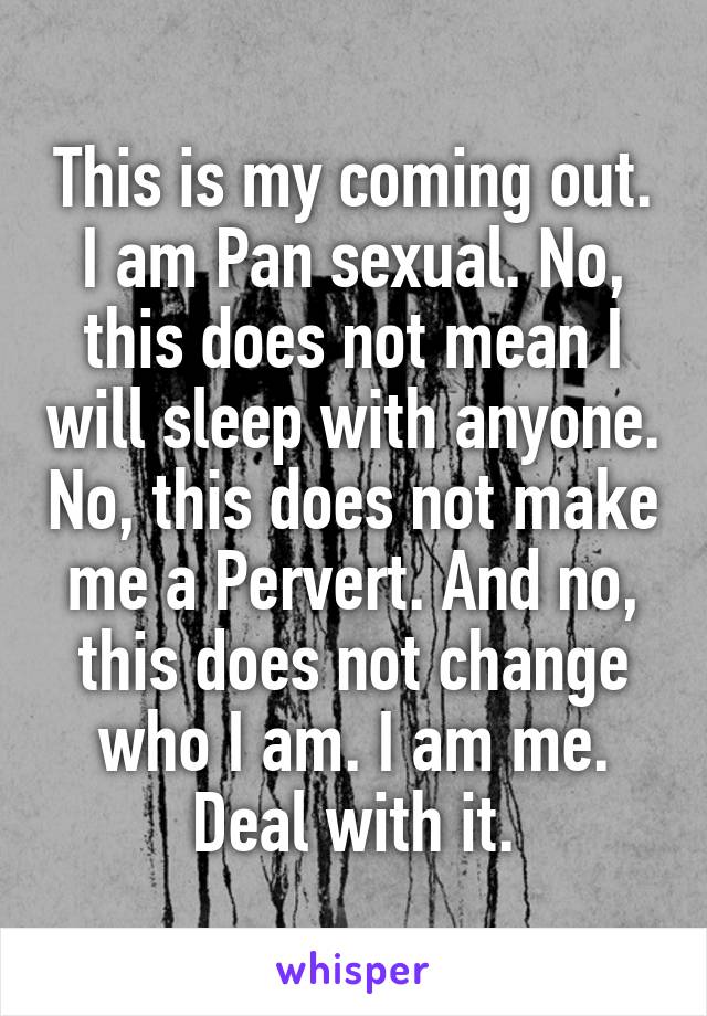 This is my coming out. I am Pan sexual. No, this does not mean I will sleep with anyone. No, this does not make me a Pervert. And no, this does not change who I am. I am me. Deal with it.