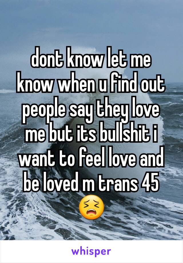 dont know let me know when u find out people say they love me but its bullshit i want to feel love and be loved m trans 45😣