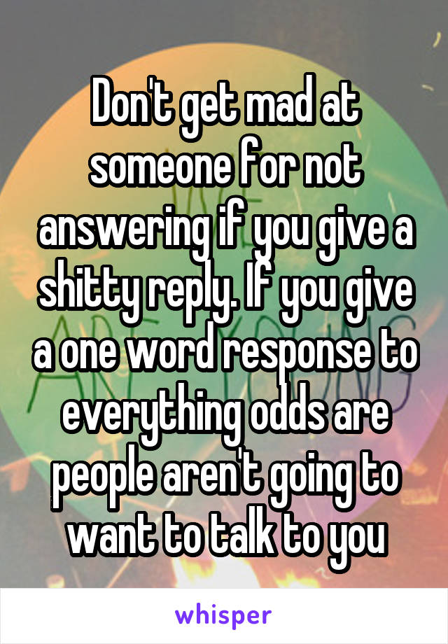 Don't get mad at someone for not answering if you give a shitty reply. If you give a one word response to everything odds are people aren't going to want to talk to you