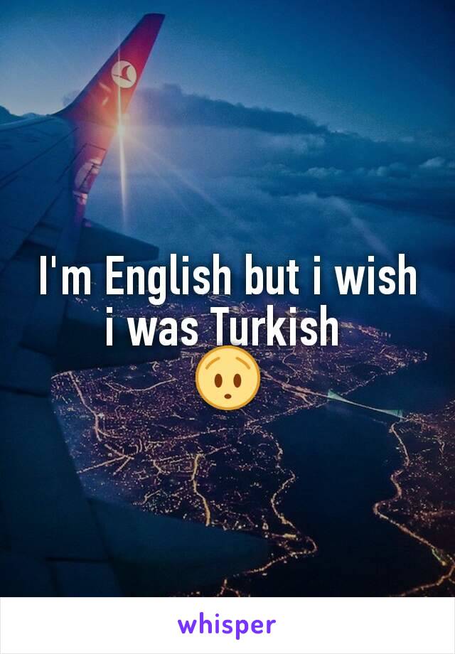 I'm English but i wish i was Turkish 
😯