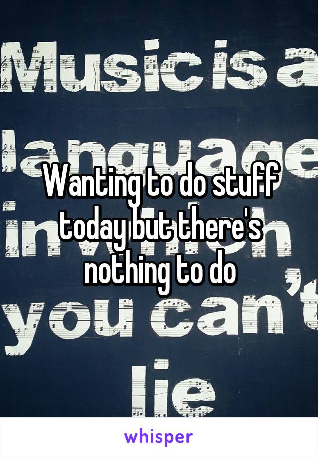 Wanting to do stuff today but there's nothing to do
