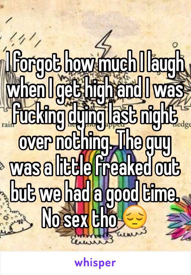 I forgot how much I laugh when I get high and I was fucking dying last night over nothing. The guy was a little freaked out but we had a good time. No sex tho 😔