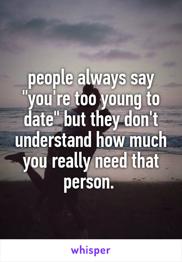 people always say "you're too young to date" but they don't understand how much you really need that person. 