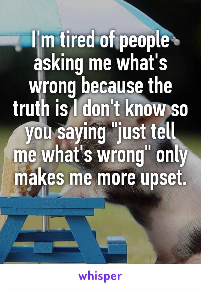 I'm tired of people asking me what's wrong because the truth is I don't know so you saying "just tell me what's wrong" only makes me more upset. 

