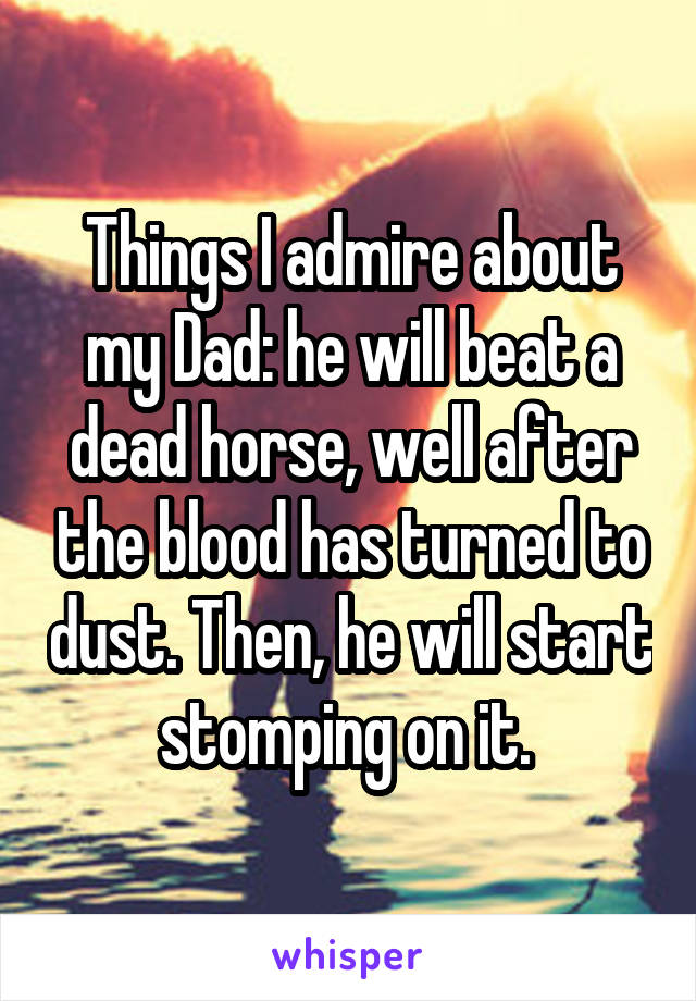 Things I admire about my Dad: he will beat a dead horse, well after the blood has turned to dust. Then, he will start stomping on it. 