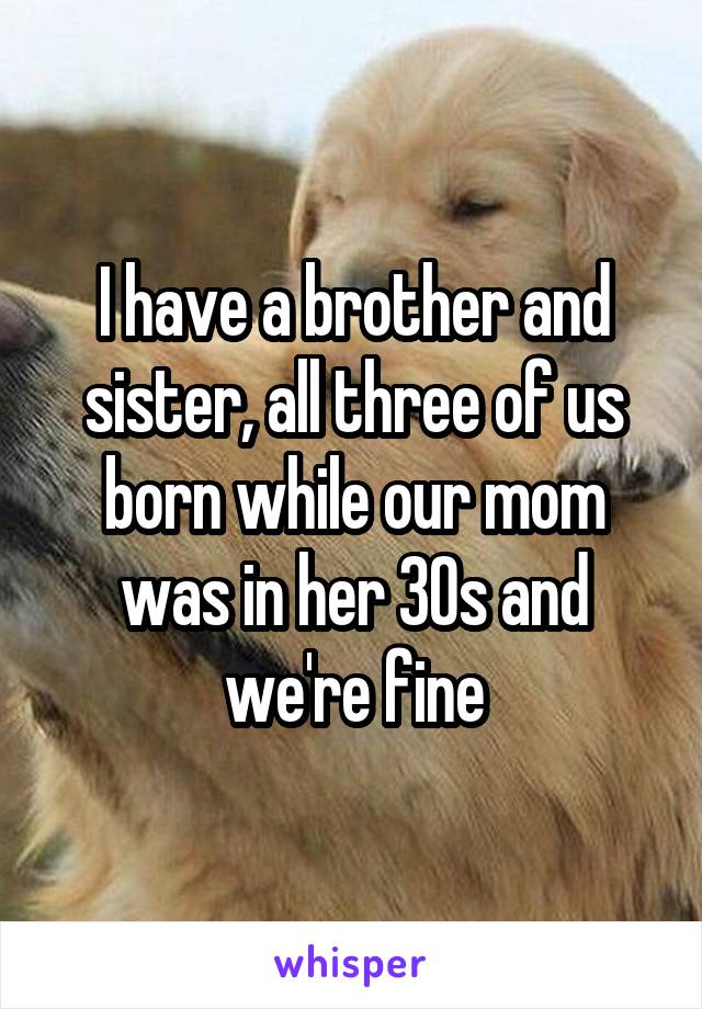 I have a brother and sister, all three of us born while our mom was in her 30s and we're fine