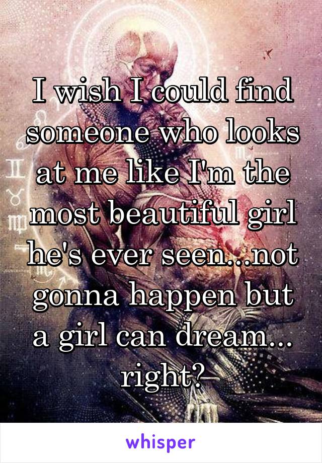 I wish I could find someone who looks at me like I'm the most beautiful girl he's ever seen...not gonna happen but a girl can dream... right?