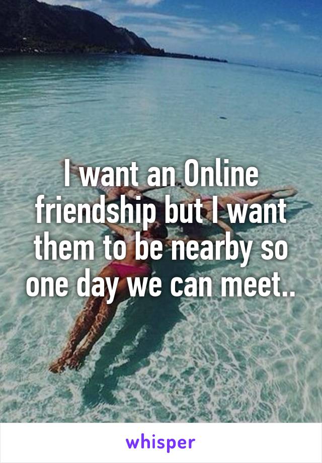 I want an Online friendship but I want them to be nearby so one day we can meet..