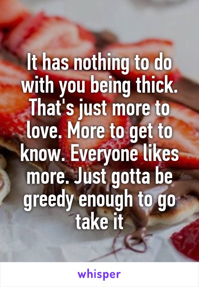 It has nothing to do with you being thick. That's just more to love. More to get to know. Everyone likes more. Just gotta be greedy enough to go take it