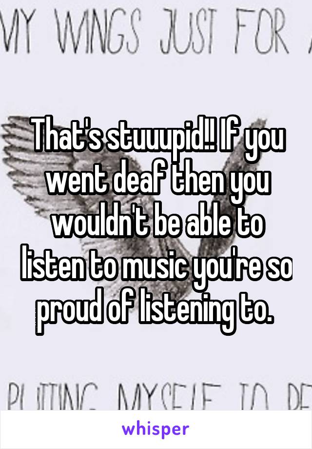 That's stuuupid!! If you went deaf then you wouldn't be able to listen to music you're so proud of listening to. 