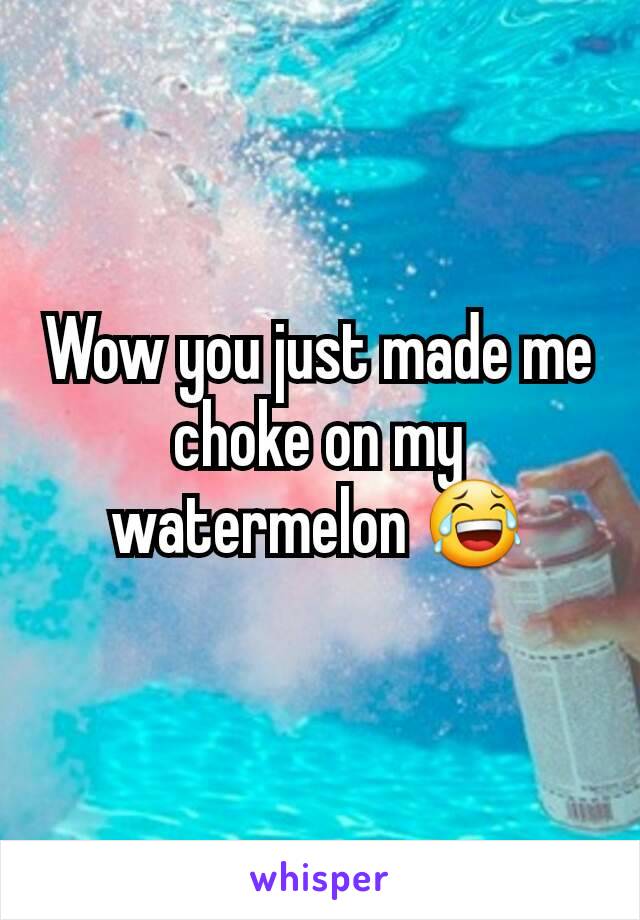 Wow you just made me choke on my watermelon 😂