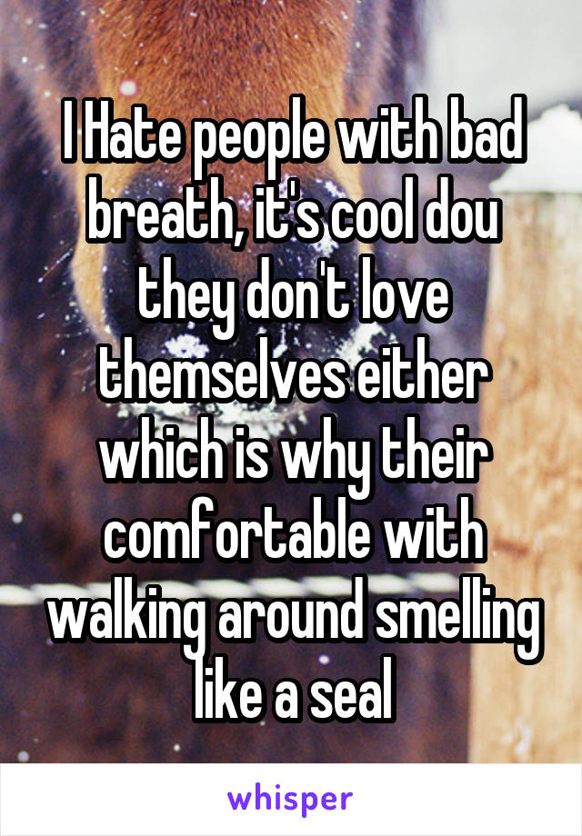 I Hate people with bad breath, it's cool dou they don't love themselves either which is why their comfortable with walking around smelling like a seal