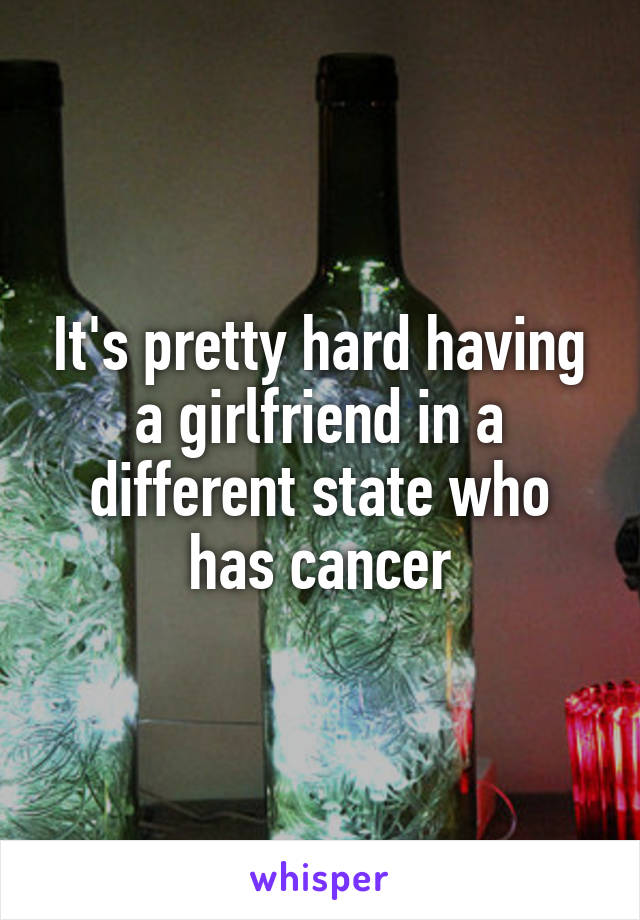 It's pretty hard having a girlfriend in a different state who has cancer