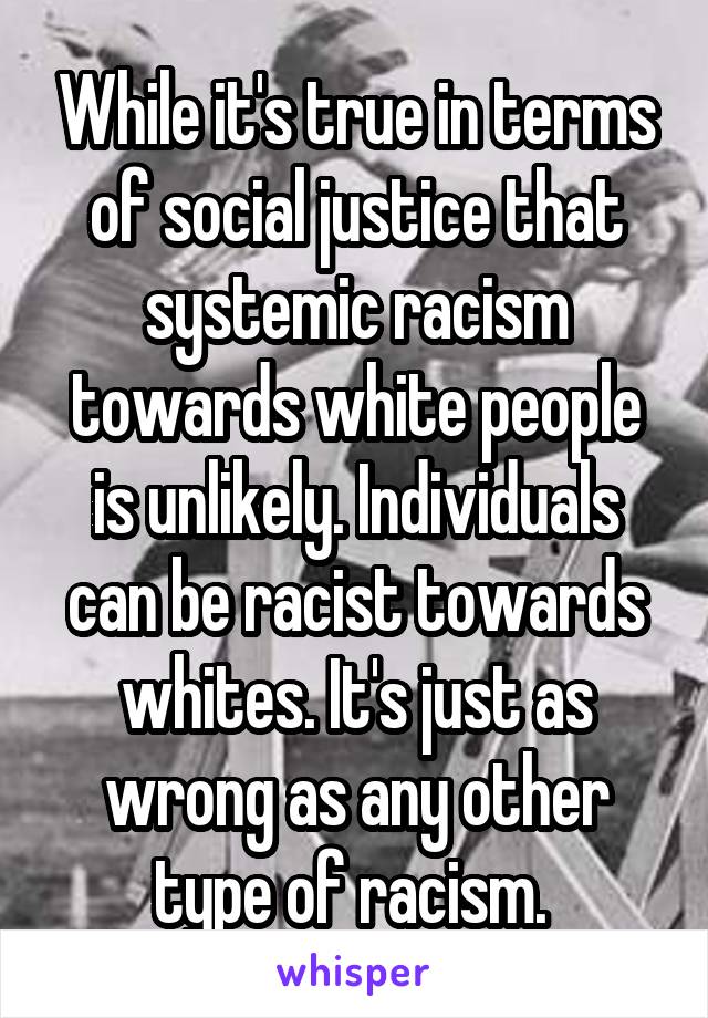 While it's true in terms of social justice that systemic racism towards white people is unlikely. Individuals can be racist towards whites. It's just as wrong as any other type of racism. 