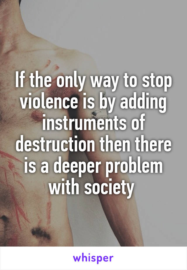 If the only way to stop violence is by adding instruments of destruction then there is a deeper problem with society 