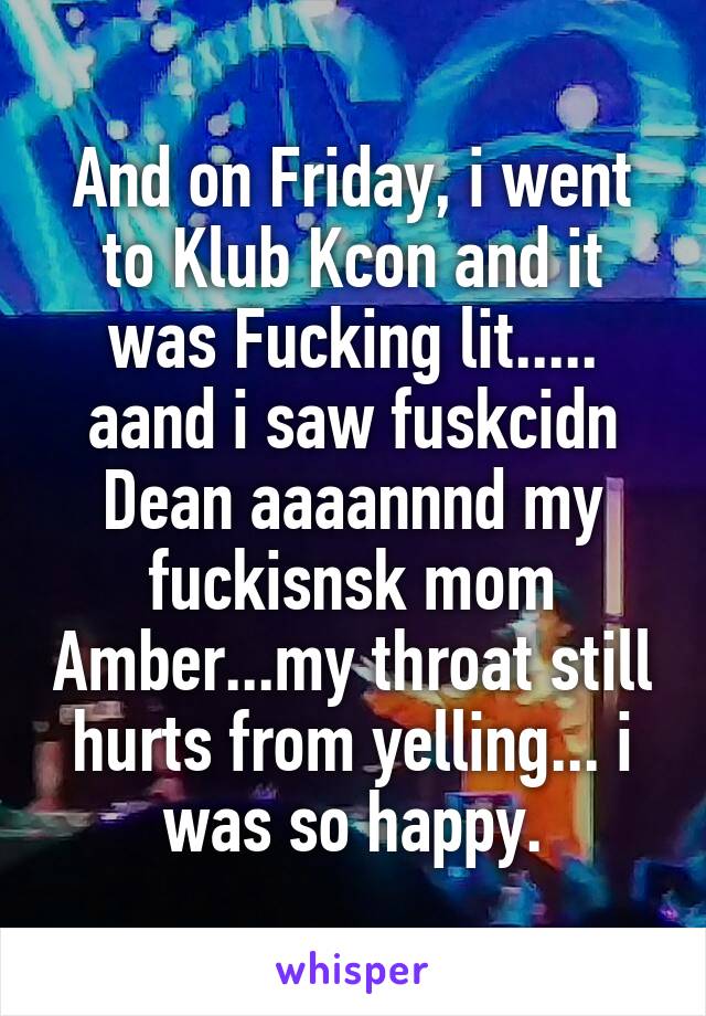 And on Friday, i went to Klub Kcon and it was Fucking lit..... aand i saw fuskcidn Dean aaaannnd my fuckisnsk mom Amber...my throat still hurts from yelling... i was so happy.