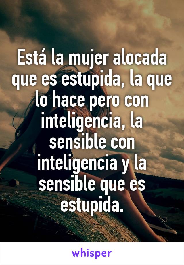 Está la mujer alocada que es estupida, la que lo hace pero con inteligencia, la sensible con inteligencia y la sensible que es estupida.