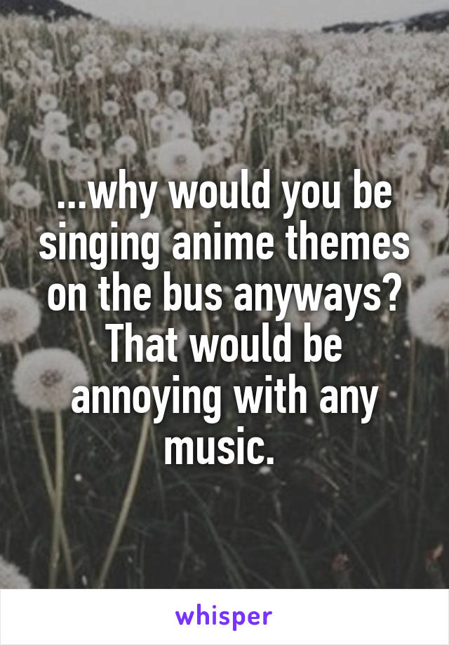 ...why would you be singing anime themes on the bus anyways? That would be annoying with any music. 