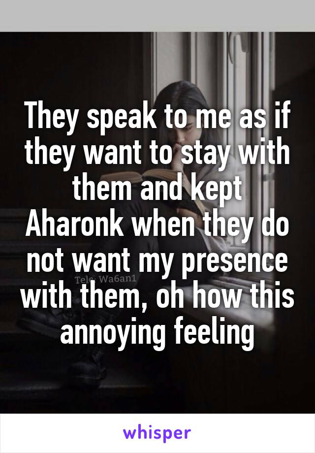 They speak to me as if they want to stay with them and kept Aharonk when they do not want my presence with them, oh how this annoying feeling