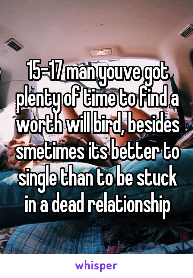 15-17 man youve got plenty of time to find a worth will bird, besides smetimes its better to single than to be stuck in a dead relationship