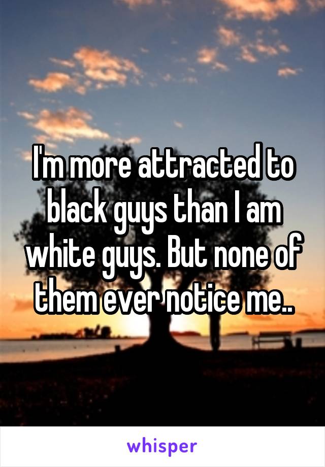 I'm more attracted to black guys than I am white guys. But none of them ever notice me..