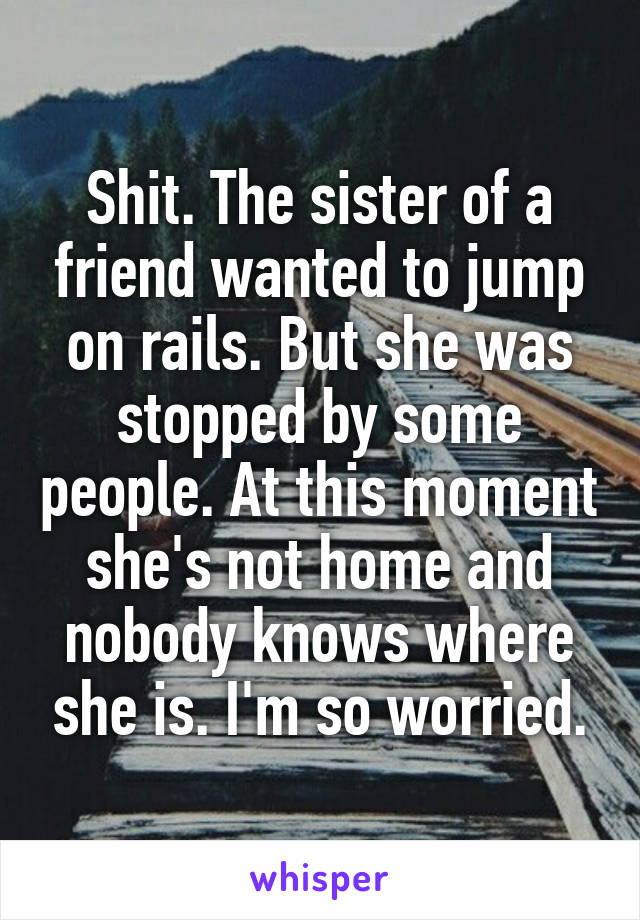 Shit. The sister of a friend wanted to jump on rails. But she was stopped by some people. At this moment she's not home and nobody knows where she is. I'm so worried.