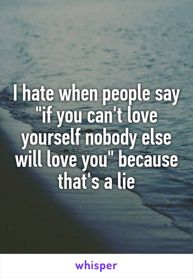 I hate when people say "if you can't love yourself nobody else will love you" because that's a lie