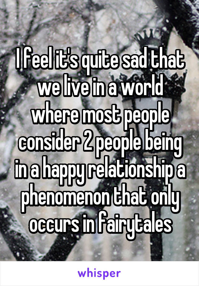 I feel it's quite sad that we live in a world where most people consider 2 people being in a happy relationship a phenomenon that only occurs in fairytales