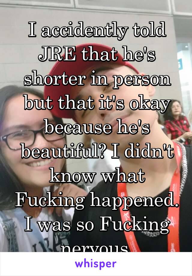 I accidently told JRE that he's shorter in person but that it's okay because he's beautiful? I didn't know what Fucking happened. I was so Fucking nervous.