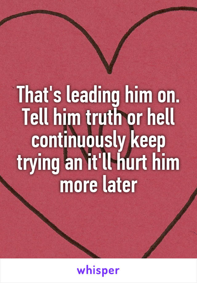 That's leading him on. Tell him truth or hell continuously keep trying an it'll hurt him more later