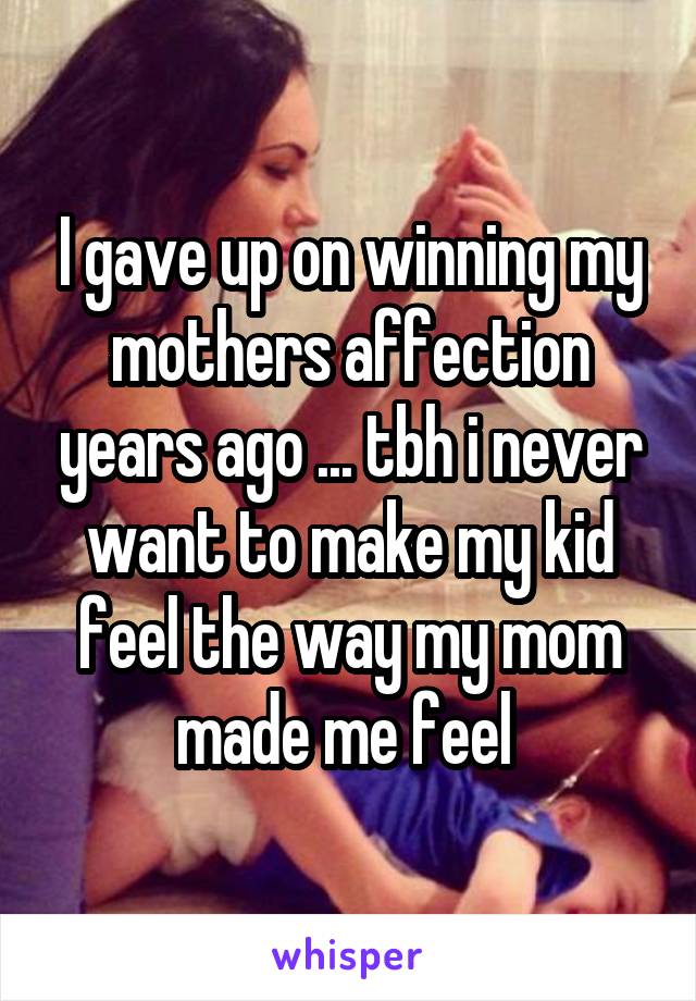 I gave up on winning my mothers affection years ago ... tbh i never want to make my kid feel the way my mom made me feel 