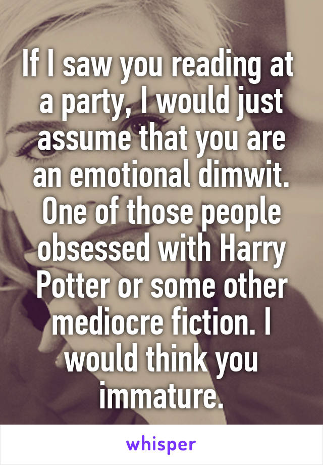 If I saw you reading at  a party, I would just assume that you are an emotional dimwit. One of those people obsessed with Harry Potter or some other mediocre fiction. I would think you immature.