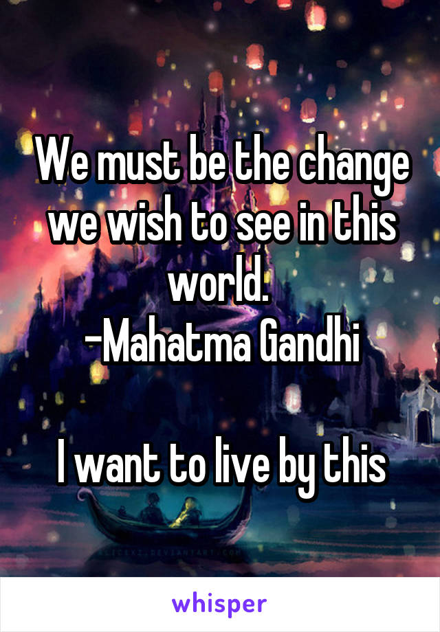 We must be the change we wish to see in this world. 
-Mahatma Gandhi

I want to live by this