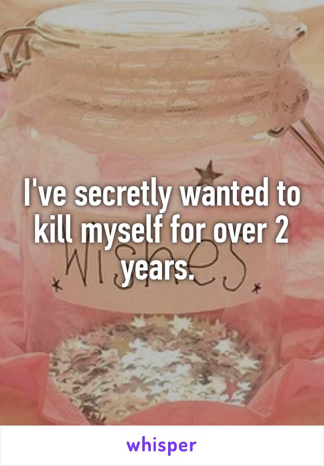 I've secretly wanted to kill myself for over 2 years. 