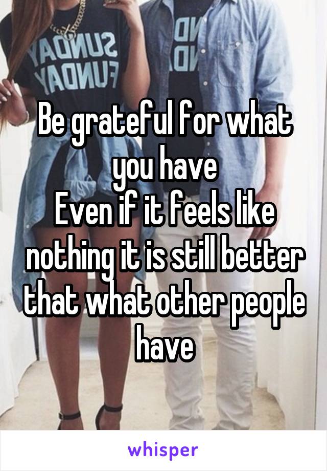 Be grateful for what you have
Even if it feels like nothing it is still better that what other people have