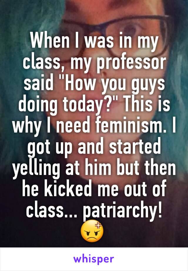 When I was in my class, my professor said "How you guys doing today?" This is why I need feminism. I got up and started yelling at him but then he kicked me out of class... patriarchy! 😡 