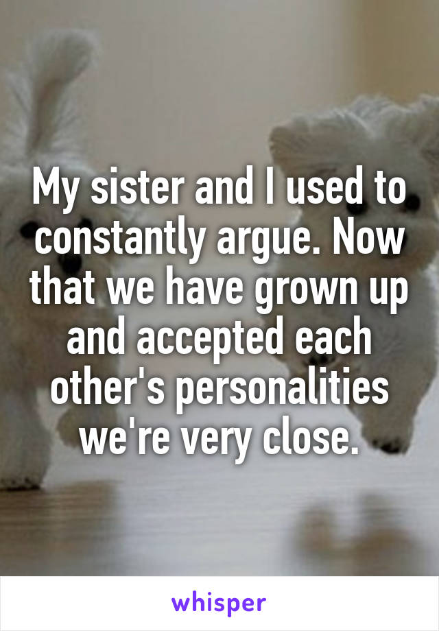 My sister and I used to constantly argue. Now that we have grown up and accepted each other's personalities we're very close.