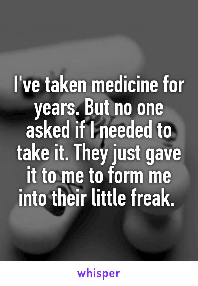 I've taken medicine for years. But no one asked if I needed to take it. They just gave it to me to form me into their little freak. 