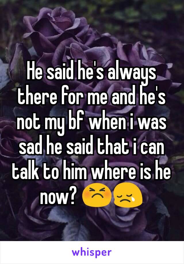 He said he's always there for me and he's not my bf when i was sad he said that i can talk to him where is he now? 😣😢