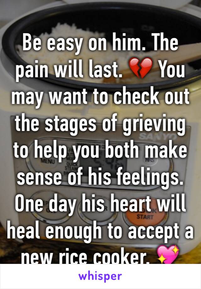 Be easy on him. The pain will last. 💔 You may want to check out the stages of grieving to help you both make sense of his feelings. One day his heart will heal enough to accept a new rice cooker. 💖