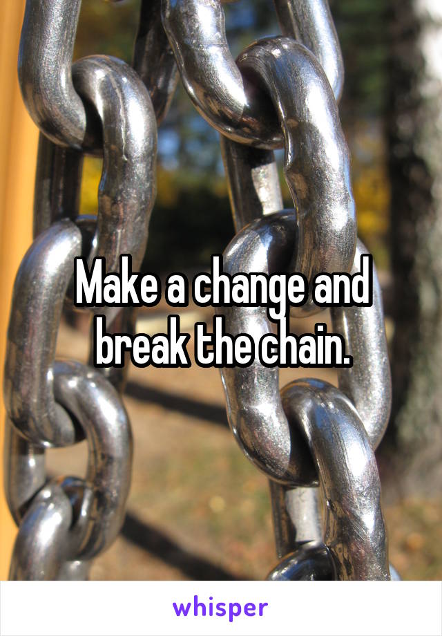 Make a change and break the chain.