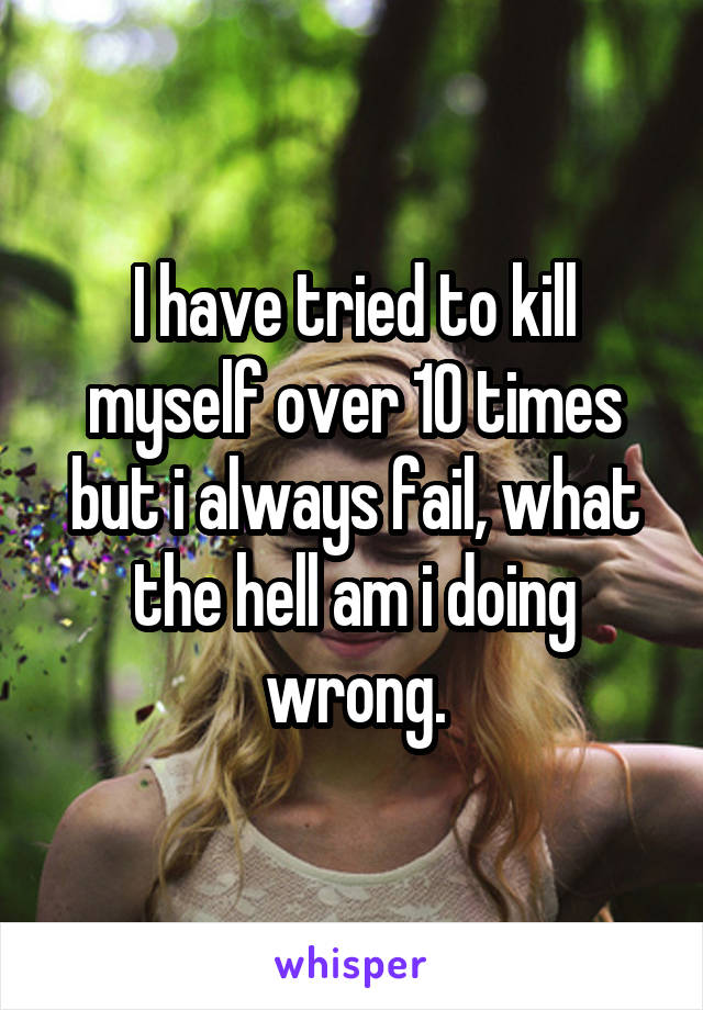 I have tried to kill myself over 10 times but i always fail, what the hell am i doing wrong.