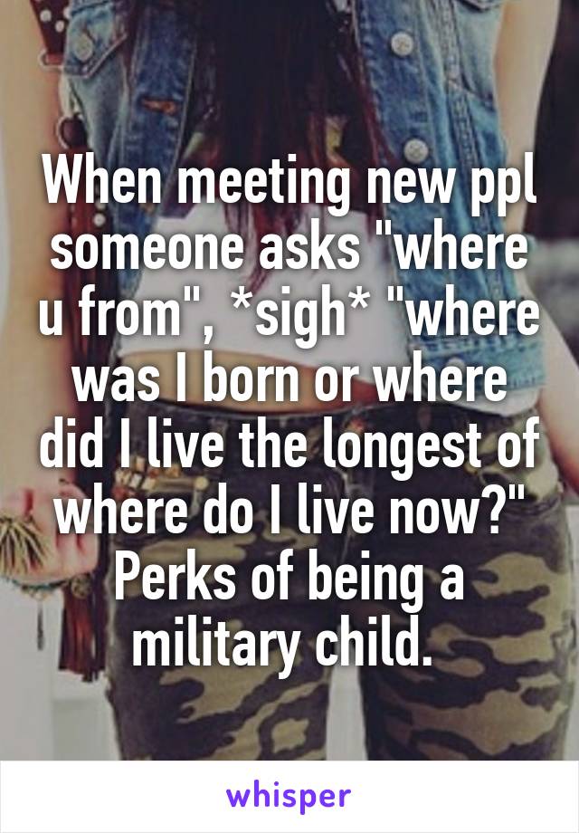 When meeting new ppl someone asks "where u from", *sigh* "where was I born or where did I live the longest of where do I live now?" Perks of being a military child. 