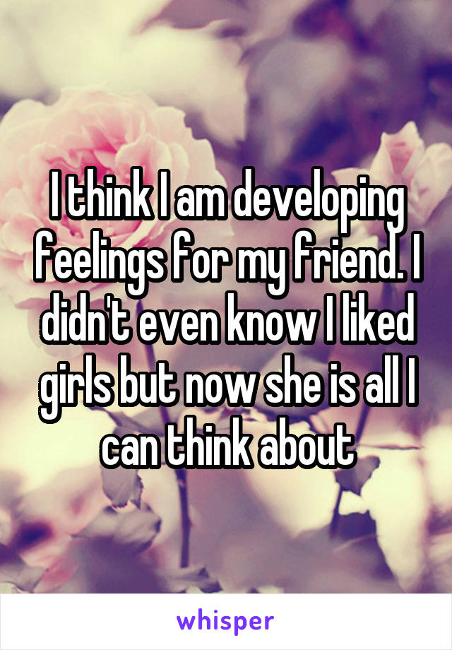 I think I am developing feelings for my friend. I didn't even know I liked girls but now she is all I can think about