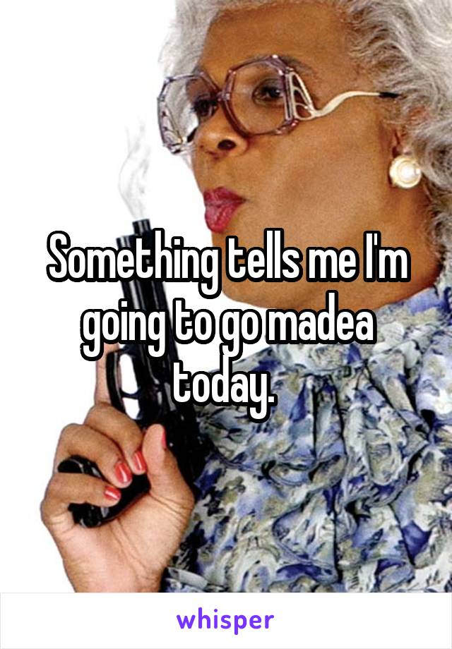 Something tells me I'm going to go madea today. 